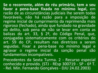 Se o recorrente, além de réu primário, tem a seu favor a pena-base fixada no mínimo legal,  em razão de as circunstâncias judiciais lhe serem todas favoráveis, não há razão para a imposição de regime inicial de cumprimento da reprimenda mais rigoroso (fechado), ainda que fundado na gravidade do delito, sob pena de não se levar em conta as balizas do art. 33, § 2º, do Código Penal, que, conjugadas sistematicamente com os critérios do art. 59 do CP, resultam nas diretrizes a serem seguidas. Fixar a pena-base no mínimo legal e agravar o regime inicial da sanção penal são fundamentos incompatíveis.  Precedentes da Sexta Turma. 2 - Recurso especial conhecido e provido. (STJ - REsp 300719 - SP - 6ª T. - Rel. Min. Fernando Gonçalves - DJU 24.02.2003) 