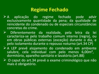 Regime Fechado A aplicação do regime fechado pode advir exclusivamente quantidade da pena; da qualidade de reincidente do condenado ou de especiais circunstâncias concretas do crime.  Diferentemente da realidade, pela letra da lei caracteriza-se pelo trabalho comum interno (regra), ou em obras públicas externas (exceção) durante o dia, e pelo isolamento durante o repouso noturno (art.34 CP) A LEP prevê alojamento do condenado em ambiente salubre, cela individual com pelo menos 6,00m²,  dormitório, aparelho sanitário e lavatório.(art.88) O caput do art.34 prevê o exame criminológico que não mais é obrigatório. 