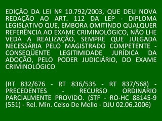 EDIÇÃO DA LEI Nº 10.792/2003, QUE DEU NOVA REDAÇÃO AO ART. 112 DA LEP - DIPLOMA LEGISLATIVO QUE, EMBORA OMITINDO QUALQUER REFERÊNCIA AO EXAME CRIMINOLÓGICO, NÃO LHE VEDA A REALIZAÇÃO, SEMPRE QUE JULGADA NECESSÁRIA PELO MAGISTRADO COMPETENTE - CONSEQÜENTE LEGITIMIDADE JURÍDICA DA ADOÇÃO, PELO PODER JUDICIÁRIO, DO EXAME CRIMINOLÓGICO  (RT 832/676 - RT 836/535 - RT 837/568) - PRECEDENTES - RECURSO ORDINÁRIO PARCIALMENTE PROVIDO. (STF - RO-HC 88145-9 (551) - Rel. Min. Celso De Mello - DJU 02.06.2006) 
