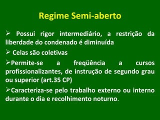 Regime Semi-aberto Possui rigor intermediário, a restrição da liberdade do condenado é diminuída  Celas são coletivas  Permite-se a freqüência a cursos profissionalizantes, de instrução de segundo grau ou superior (art.35 CP) Caracteriza-se pelo trabalho externo ou interno durante o dia e recolhimento noturno . 