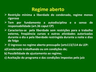 Regime aberto Restrição mínima a liberdade do condenado, regime menos rigoroso Tem por fundamento a autodisciplina e o senso de responsabilidade (art.36 caput CP) Caracteriza-se  pela liberdade sem restrições para o trabalho externo, freqüência cursos e outras atividades autorizadas durante o dia e pela liberdade restringida durante a noite e dias de folga O ingresso no regime aberto pressupõe (arts113/114 da LEP: a)Condenado trabalhando ou em condições de; b) Possibilidade de ajustamento ao regime; c) Aceitação do programa e das condições impostas pelo juiz 