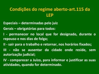 Condições do regime aberto-art.115 da LEP Especiais – determinadas pelo juiz Gerais – obrigatórias para todos: I - permanecer no local que for designado, durante o repouso e nos dias de folga; II - sair para o trabalho e retornar, nos horários fixados; III - não se ausentar da cidade onde reside, sem autorização judicial; IV - comparecer a Juízo, para informar e justificar as suas atividades, quando for determinado. 