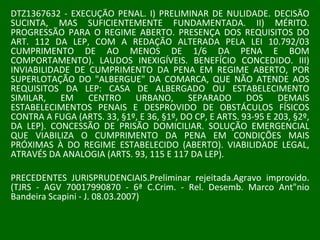 DTZ1367632 - EXECUÇÃO PENAL. I) PRELIMINAR DE NULIDADE. DECISÃO SUCINTA, MAS SUFICIENTEMENTE FUNDAMENTADA. II) MÉRITO. PROGRESSÃO PARA O REGIME ABERTO. PRESENÇA DOS REQUISITOS DO ART. 112 DA LEP, COM A REDAÇÃO ALTERADA PELA LEI 10.792/03 CUMPRIMENTO DE AO MENOS DE 1/6 DA PENA E BOM COMPORTAMENTO). LAUDOS INEXIGÍVEIS. BENEFÍCIO CONCEDIDO. III) INVIABILIDADE DE CUMPRIMENTO DA PENA EM REGIME ABERTO, POR SUPERLOTAÇÃO DO "ALBERGUE" DA COMARCA, QUE NÃO ATENDE AOS REQUISITOS DA LEP: CASA DE ALBERGADO OU ESTABELECIMENTO SIMILAR, EM CENTRO URBANO, SEPARADO DOS DEMAIS ESTABELECIMENTOS PENAIS E DESPROVIDO DE OBSTÁCULOS FÍSICOS CONTRA A FUGA (ARTS. 33, §1º, E 36, §1º, DO CP, E ARTS. 93-95 E 203, §2º, DA LEP). CONCESSÃO DE PRISÃO DOMICILIAR. SOLUÇÃO EMERGENCIAL QUE VIABILIZA O CUMPRIMENTO DA PENA EM CONDIÇÕES MAIS PRÓXIMAS À DO REGIME ESTABELECIDO (ABERTO). VIABILIDADE LEGAL, ATRAVÉS DA ANALOGIA (ARTS. 93, 115 E 117 DA LEP).  PRECEDENTES JURISPRUDENCIAIS.Preliminar rejeitada.Agravo improvido. (TJRS - AGV 70017990870 - 6ª C.Crim. - Rel. Desemb. Marco Ant"nio Bandeira Scapini - J. 08.03.2007) 