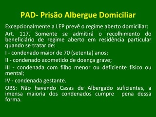 PAD- Prisão Albergue Domiciliar Excepcionalmente a LEP prevê o regime aberto domiciliar: Art. 117. Somente se admitirá o recolhimento do beneficiário de regime aberto em residência particular quando se tratar de: I - condenado maior de 70 (setenta) anos; II - condenado acometido de doença grave; III - condenada com filho menor ou deficiente físico ou mental; IV - condenada gestante. OBS: Não havendo Casas de Albergado suficientes, a imensa maioria dos condenados cumpre  pena dessa forma. 