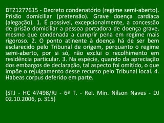 DTZ1277615 - Decreto condenatório (regime semi-aberto). Prisão domiciliar (pretensão). Grave doença cardíaca (alegação). 1. É possível, excepcionalmente, a concessão de prisão domiciliar a pessoa portadora de doença grave, mesmo que condenada a cumprir pena em regime mais rigoroso. 2. O ponto atinente à doença há de ser bem esclarecido pelo Tribunal de origem, porquanto o regime semi-aberto, por si só, não exclui o recolhimento em residência particular. 3. Na espécie, quando da apreciação dos embargos de declaração, tal aspecto foi omitido, o que impõe o rejulgamento desse recurso pelo Tribunal local. 4. Habeas corpus deferido em parte.  (STJ - HC 47498/RJ - 6ª T. - Rel. Min. Nilson Naves - DJ 02.10.2006, p. 315) 