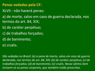 Penas vedadas pela CF: XLVII - não haverá penas:  a) de morte, salvo em caso de guerra declarada, nos termos do art. 84, XIX;  b) de caráter perpétuo;  c) de trabalhos forçados;  d) de banimento;  e) cruéis. São vedadas no Brasil: (a) a pena de morte, salvo em caso de guerra declarada, nos termos do art. 84, XIX; (b) de caráter perpétuo; (c) de trabalhos forçados; (d) de banimento; (e) cruéis. Nesse último item incluem-se as penas corporais, que também estão proscritas. 