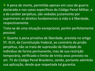 A pena de morte, permitida apenas em caso de guerra declarada e nos casos específicos do Código Penal Militar, e a de caráter perpétuo, são vedadas justamente por suprimirem os direitos fundamentais à vida e à liberdade, respectivamente.  Trata-se de uma situação excepcional, porém perfeitamente possível. Quanto à pena privativa de liberdade, prevista no artigo 5º, XLVI, da Constituição Federal, ao contrário da prisão perpétua, não se trata de supressão da liberdade do indivíduo de forma permanente, mas de sua restrição temporária, verificado o limite de trinta anos previsto no art. 75 do Código Penal Brasileiro, sendo, portanto admitida sua aplicação, desde que respeitada tal garantia.  