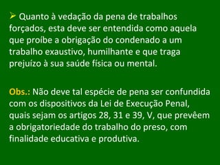 Quanto à vedação da pena de trabalhos forçados, esta deve ser entendida como aquela que proíbe a obrigação do condenado a um trabalho exaustivo, humilhante e que traga prejuízo à sua saúde física ou mental.  Obs.:  Não deve tal espécie de pena ser confundida com os dispositivos da Lei de Execução Penal, quais sejam os artigos 28, 31 e 39, V, que prevêem a obrigatoriedade do trabalho do preso, com finalidade educativa e produtiva.  