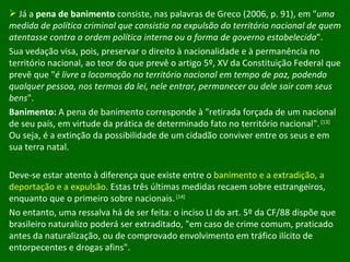 Já a  pena de banimento  consiste, nas palavras de Greco (2006, p. 91), em " uma medida de política criminal que consistia na expulsão do território nacional de quem atentasse contra a ordem política interna ou a forma de governo estabelecida ".  Sua vedação visa, pois, preservar o direito à nacionalidade e à permanência no território nacional, ao teor do que prevê o artigo 5º, XV da Constituição Federal que prevê que " é livre a locomoção no território nacional em tempo de paz, podendo qualquer pessoa, nos termos da lei, nele entrar, permanecer ou dele sair com seus bens ".  Banimento:  A pena de banimento corresponde à "retirada forçada de um nacional de seu país, em virtude da prática de determinado fato no território nacional".  [13]  Ou seja, é a extinção da possibilidade de um cidadão conviver entre os seus e em sua terra natal.  Deve-se estar atento à diferença que existe entre o  banimento e a extradição, a deportação e a expulsão . Estas três últimas medidas recaem sobre estrangeiros, enquanto que o primeiro sobre nacionais.  [14] No entanto, uma ressalva há de ser feita: o inciso LI do art. 5º da CF/88 dispõe que brasileiro naturalizo poderá ser extraditado, "em caso de crime comum, praticado antes da naturalização, ou de comprovado envolvimento em tráfico ilícito de entorpecentes e drogas afins".  