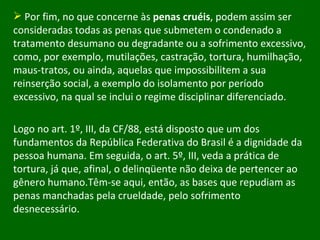 Por fim, no que concerne às  penas cruéis , podem assim ser consideradas todas as penas que submetem o condenado a tratamento desumano ou degradante ou a sofrimento excessivo, como, por exemplo, mutilações, castração, tortura, humilhação, maus-tratos, ou ainda, aquelas que impossibilitem a sua reinserção social, a exemplo do isolamento por período excessivo, na qual se inclui o regime disciplinar diferenciado. Logo no art. 1º, III, da CF/88, está disposto que um dos fundamentos da República Federativa do Brasil é a dignidade da pessoa humana. Em seguida, o art. 5º, III, veda a prática de tortura, já que, afinal, o delinqüente não deixa de pertencer ao gênero humano.Têm-se aqui, então, as bases que repudiam as penas manchadas pela crueldade, pelo sofrimento desnecessário.  