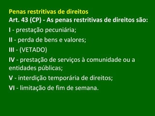 Penas restritivas de direitos Art. 43 (CP)   - As penas restritivas de direitos são:  I  - prestação pecuniária; II  - perda de bens e valores; III  - (VETADO) IV  - prestação de serviços à comunidade ou a entidades públicas; V  - interdição temporária de direitos; VI  - limitação de fim de semana. 