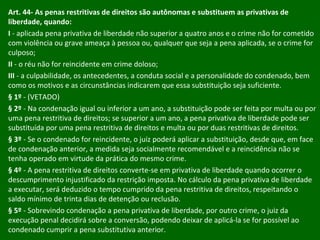 Art. 44- As penas restritivas de direitos são autônomas e substituem as privativas de liberdade, quando:  I  - aplicada pena privativa de liberdade não superior a quatro anos e o crime não for cometido com violência ou grave ameaça à pessoa ou, qualquer que seja a pena aplicada, se o crime for culposo; II  - o réu não for reincidente em crime doloso; III  - a culpabilidade, os antecedentes, a conduta social e a personalidade do condenado, bem como os motivos e as circunstâncias indicarem que essa substituição seja suficiente. § 1º  - (VETADO) § 2º  - Na condenação igual ou inferior a um ano, a substituição pode ser feita por multa ou por uma pena restritiva de direitos; se superior a um ano, a pena privativa de liberdade pode ser substituída por uma pena restritiva de direitos e multa ou por duas restritivas de direitos. § 3º  - Se o condenado for reincidente, o juiz poderá aplicar a substituição, desde que, em face de condenação anterior, a medida seja socialmente recomendável e a reincidência não se tenha operado em virtude da prática do mesmo crime. § 4º  - A pena restritiva de direitos converte-se em privativa de liberdade quando ocorrer o descumprimento injustificado da restrição imposta. No cálculo da pena privativa de liberdade a executar, será deduzido o tempo cumprido da pena restritiva de direitos, respeitando o saldo mínimo de trinta dias de detenção ou reclusão. § 5º  - Sobrevindo condenação a pena privativa de liberdade, por outro crime, o juiz da execução penal decidirá sobre a conversão, podendo deixar de aplicá-la se for possível ao condenado cumprir a pena substitutiva anterior. 