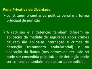 Pena Privativa de Liberdade constituem o centro da política penal e a forma principal de punição A reclusão e a detenção também diferem na aplicação da medida de segurança (pois crimes de reclusão aplica-se internação e crimes de detenção tratamento ambulatorial) e na aplicação da fiança (nos crimes de reclusão só pode ser concedida pelo Juiz e de detenção pode ser concedida também pela autoridade policial). 