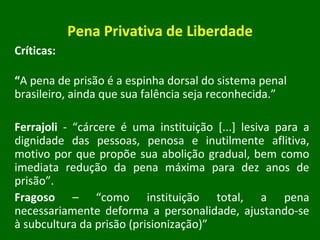 Pena Privativa de Liberdade Críticas: “ A pena de prisão é a espinha dorsal do sistema penal brasileiro, ainda que sua falência seja reconhecida.” Ferrajoli  - “cárcere é uma instituição [...] lesiva para a dignidade das pessoas, penosa e inutilmente aflitiva, motivo por que propõe sua abolição gradual, bem como imediata redução da pena máxima para dez anos de prisão”. Fragoso  – “como instituição total, a pena necessariamente deforma a personalidade, ajustando-se à subcultura da prisão (prisionização)” 