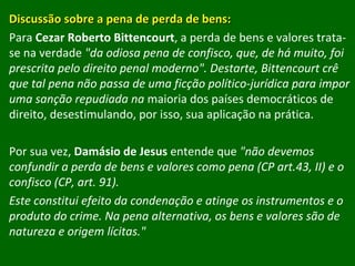 Discussão sobre a pena de perda de bens: Para  Cezar Roberto Bittencourt , a perda de bens e valores trata-se na verdade  "da odiosa pena de confisco, que, de há muito, foi prescrita pelo direito penal moderno". Destarte, Bittencourt crê que tal pena não passa de uma ficção político-jurídica para impor uma sanção repudiada na  maioria dos países democráticos de direito, desestimulando, por isso, sua aplicação na prática. Por sua vez,  Damásio de Jesus  entende que  "não devemos confundir a perda de bens e valores como pena (CP art.43, II) e o confisco (CP, art. 91). Este constitui efeito da condenação e atinge os instrumentos e o produto do crime. Na pena alternativa, os bens e valores são de natureza e origem lícitas." 