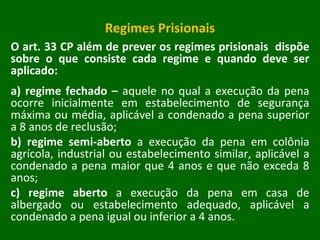 Regimes Prisionais O art. 33 CP além de prever os regimes prisionais  dispõe sobre o que consiste cada regime e quando deve ser aplicado: a) regime fechado –  aquele no qual a execução da pena ocorre inicialmente em estabelecimento de segurança máxima ou média, aplicável a condenado a pena superior a 8 anos de reclusão; b) regime semi-aberto  a execução da pena em colônia agrícola, industrial ou estabelecimento similar, aplicável a condenado a pena maior que 4 anos e que não exceda 8 anos; c) regime aberto  a execução da pena em casa de albergado ou estabelecimento adequado, aplicável a condenado a pena igual ou inferior a 4 anos.  