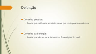 Definição
 Conceito popular:
- Aquele que é diferente, esquisito, raro e que existe pouco na natureza.
 Conceito da Biologia:
- Aquele que não faz parte da fauna ou flora original do local.
 