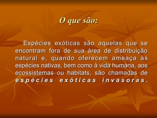 O que são:

  Espécies exóticas são aquelas que se
encontram fora de sua área de distribuição
natural e, quando oferecem ameaça às
espécies nativas, bem como à vida humana, aos
ecossistemas ou habitats, são chamadas de
espécies exóticas invasoras.
 