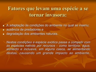 Fatores que levam uma espécie a se
             tornar invasora:
   A adaptação às condições do ambiente no qual se inseriu;
   ausência de predadores e
   degradação dos ambientes naturais.

    Nestas condições a espécie exótica passa a competir com
    as espécies nativas por recursos - como território, água,
    alimento e inclusive, em alguns casos, se alimentando
    destas, causando um grande impacto ao ambiente .
 