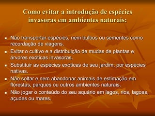 Como evitar a introdução de espécies
          invasoras em ambientes naturais:

   Não transportar espécies, nem bulbos ou sementes como
    recordação de viagens.
   Evitar o cultivo e a distribuição de mudas de plantas e
    árvores exóticas invasoras.
   Substituir as espécies exóticas de seu jardim, por espécies
    nativas.
   Não soltar e nem abandonar animais de estimação em
    florestas, parques ou outros ambientes naturais.
   Não jogar o conteúdo do seu aquário em lagos, rios, lagoas,
    açudes ou mares.
 