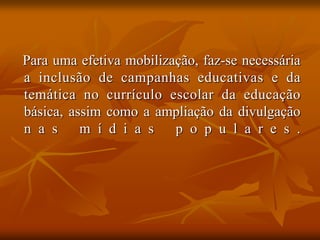 Para uma efetiva mobilização, faz-se necessária
a inclusão de campanhas educativas e da
temática no currículo escolar da educação
básica, assim como a ampliação da divulgação
n a s     m í d i a s    p o p u l a r e s .
 