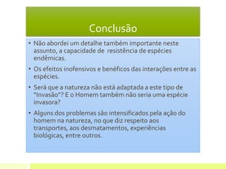 Conclusão
• Não abordei um detalhe também importante neste
assunto, a capacidade de resistência de espécies
endêmicas.
• Os efeitos inofensivos e benéficos das interações entre as
espécies.
• Será que a natureza não está adaptada a este tipo de
“Invasão”? E o Homem também não seria uma espécie
invasora?
• Alguns dos problemas são intensificados pela ação do
homem na natureza, no que diz respeito aos
transportes, aos desmatamentos, experiências
biológicas, entre outros.
 