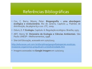 Referências Bibliográficas
• Cox, C. Barry; Moore, Peter. Biogeografia – uma abordagem
ecológica e evolucionária. Rio de Janeiro; Capítulo 4: Padrões de
distribuição, da página 65 a 110. LTC, 2009.
• Odum, E. P. Ecologia. Capitulo 6: Regulação ecológica. Brasília; 1975.
• ART, Henry W. Dicionário de Ecologia e Ciências Ambientais. São
Paulo: UNESP – Melhoramentos, 1998.
• Site Uol Educação, acessado em 11/07/2013
http://educacao.uol.com.br/disciplinas/geografia/especies-exoticas-
invasoras-organismos-prejudicam-a-biodiversidade.htm
• Imagens acessadas no Google imagem em 11/0/2013
 