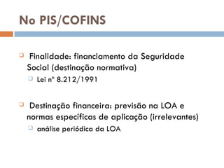 No PIS/COFINS Finalidade: financiamento da Seguridade Social (destinaç ão normativa) Lei nº 8.212/1991 Destinaç ão financeira: previsão na LOA e normas específicas de aplicação (irrelevantes) an álise periódica da LOA 