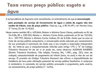 Taxa  versus  preço público: esgoto e água A jurisprudência do Supremo está consolidada, no entendimento de que  a remuneração pela prestação do serviço de fornecimento de água e coleta de esgoto não tem caráter de tributo, mas de preço público . Veja-se, v.g., o RE 54.491, rel. Hermes Lima, 2ª Turma, DJ de 15.10.63. Nesse mesmo sentido: RE n. 429.664, Relator o Ministro Cezar Peluso, publicado no DJ de 24.3.06; RE n. 330.353, Relator o  Ministro Carlos Britto, publicado no DJ de 10.5.05; AI n.  397.797, Relator o Ministro Carlos Velloso, DJ de 6.2.06. Ainda que no caso se trate de serviço público compulsório, a remuneração sendo cobrada por concessionário de sua prestação é contratual, de modo que a sua criação e majoração independem de  lei. Note-se que a compulsoriedade referida pelo artigo 179, I, "b" do Código Tributário Nacional há de ser e só pode ser, como observou ALIOMAR BALEEIRO (Direito Tributário Brasileiro, 10a edição, Forense, Rio, 1.981, pág. 353, nota de rodapé), compulsoriedade de pagamento do tributo [taxa, no caso] e não de uso do serviço. O preceito do Código Tributário Nacional não afirma a impossibilidade da incidência de taxa pela utilização potencial de serviço público facultativo. A recíproca é verdadeira. A concessão do serviço público pressupõe o pagamento, pelo usuário, ao concessionário, de preço público [=  tarifa]. 