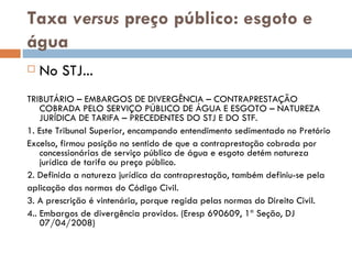 Taxa  versus  preço público: esgoto e água No STJ... TRIBUTÁRIO – EMBARGOS DE DIVERGÊNCIA – CONTRAPRESTAÇÃO COBRADA PELO SERVIÇO PÚBLICO DE ÁGUA E ESGOTO – NATUREZA JURÍDICA DE TARIFA – PRECEDENTES DO STJ E DO STF. 1. Este Tribunal Superior, encampando entendimento sedimentado no Pretório Excelso, firmou posição no sentido de que a contraprestação cobrada por concessionárias de serviço público de água e esgoto detém natureza jurídica de tarifa ou preço público. 2. Definida a natureza jurídica da contraprestação, também definiu-se pela aplicação das normas do Código Civil. 3. A prescrição é vintenária, porque regida pelas normas do Direito Civil. 4.. Embargos de divergência providos. (Eresp 690609, 1ª Seção, DJ 07/04/2008) 