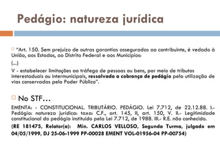 Pedágio: natureza jurídica “ Art. 150. Sem prejuízo de outras garantias asseguradas ao contribuinte, é vedado à União, aos Estados, ao Distrito Federal e aos Municípios: (...) V - estabelecer limitações ao tráfego de pessoas ou bens, por meio de tributos interestaduais ou intermunicipais,  ressalvada a cobrança de pedágio  pela utilização de vias conservadas pelo Poder Público”. No STF… EMENTA: - CONSTITUCIONAL. TRIBUTÁRIO. PEDÁGIO. Lei 7.712, de 22.12.88. I.- Pedágio: natureza jurídica: taxa: C.F., art. 145, II, art. 150, V. II.- Legitimidade constitucional do pedágio instituído pela Lei 7.712, de 1988. III.- R.E. não conhecido. (RE 181475, Relator(a):  Min. CARLOS VELLOSO, Segunda Turma, julgado em 04/05/1999, DJ 25-06-1999 PP-00028 EMENT VOL-01956-04 PP-00754)   