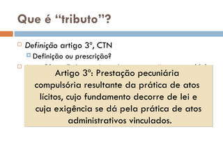 Que  é “tributo”? Definiç ão  artigo 3º, CTN Definiç ão ou prescrição? Art. 3º - Tributo é toda  prestação pecuniária compulsória ,  em moeda  ou cujo valor nela se possa exprimir, que  não constitua sanção de ato ilícito ,  instituída em lei  e cobrada mediante  atividade administrativa plenamente vinculada . Artigo 3º: Prestaç ão pecuniária  compulsória resultante da prática de atos  lícitos, cujo fundamento decorre de lei e cuja exigência se dá pela prática de atos administrativos vinculados. 
