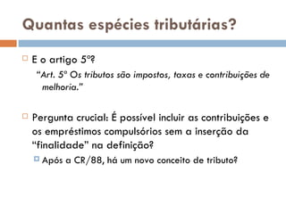 Quantas espécies tributárias? E o artigo 5º? “ Art. 5º Os tributos são impostos, taxas e contribuições de melhoria.”  Pergunta crucial:  É possível incluir as contribuições e os empréstimos compulsórios sem a inserção da “finalidade” na definição? Após a CR/88, há um novo conceito de tributo? 