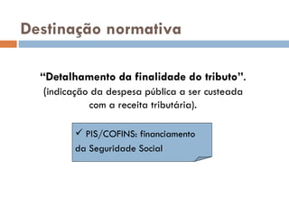 Destinaç ão normativa “ Detalhamento da finalidade do tributo” . ( indicaç ã o da despesa pública a ser custeada  com a receita tribut ária). PIS/COFINS: financiamento da Seguridade Social 
