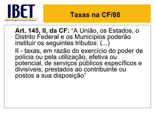 Taxas na CF/88

Art. 145, II, da CF: “A União, os Estados, o
Distrito Federal e os Municípios poderão
instituir os seguintes tributos: (...)
II - taxas, em razão do exercício do poder de
polícia ou pela utilização, efetiva ou
potencial, de serviços públicos específicos e
divisíveis, prestados ao contribuinte ou
postos a sua disposição”
 
