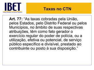 Taxas no CTN

Art. 77: “As taxas cobradas pela União,
pelos Estados, pelo Distrito Federal ou pelos
Municípios, no âmbito de suas respectivas
atribuições, têm como fato gerador o
exercício regular do poder de polícia, ou a
utilização, efetiva ou potencial, de serviço
público específico e divisível, prestado ao
contribuinte ou posto à sua disposição.”
 