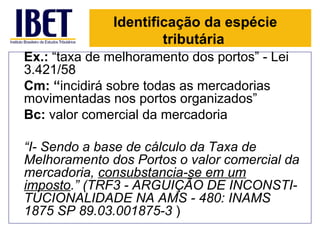 Identificação da espécie
                      tributária
Ex.: “taxa de melhoramento dos portos” - Lei
3.421/58
Cm: “incidirá sobre todas as mercadorias
movimentadas nos portos organizados”
Bc: valor comercial da mercadoria

“I- Sendo a base de cálculo da Taxa de
Melhoramento dos Portos o valor comercial da
mercadoria, consubstancia-se em um
imposto.” (TRF3 - ARGUIÇÃO DE INCONSTI-
TUCIONALIDADE NA AMS - 480: INAMS
1875 SP 89.03.001875-3 )
 