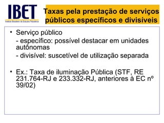 Taxas pela prestação de serviços
           públicos específicos e divisíveis
• Serviço público
  - específico: possível destacar em unidades
  autônomas
  - divisível: suscetível de utilização separada

• Ex.: Taxa de iluminação Pública (STF, RE
  231.764-RJ e 233.332-RJ, anteriores à EC nº
  39/02)
 