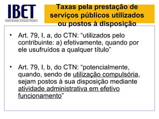 Taxas pela prestação de
             serviços públicos utilizados
               ou postos à disposição
• Art. 79, I, a, do CTN: “utilizados pelo
  contribuinte: a) efetivamente, quando por
  ele usufruídos a qualquer título”

• Art. 79, I, b, do CTN: “potencialmente,
  quando, sendo de utilização compulsória,
  sejam postos à sua disposição mediante
  atividade administrativa em efetivo
  funcionamento”
 