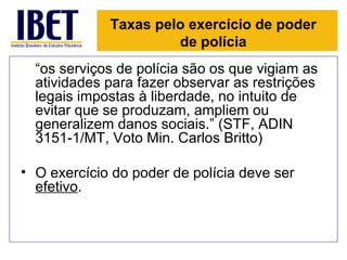 Taxas pelo exercício de poder
                      de polícia
  “os serviços de polícia são os que vigiam as
  atividades para fazer observar as restrições
  legais impostas à liberdade, no intuito de
  evitar que se produzam, ampliem ou
  generalizem danos sociais.” (STF, ADIN
  3151-1/MT, Voto Min. Carlos Britto)

• O exercício do poder de polícia deve ser
  efetivo.
 