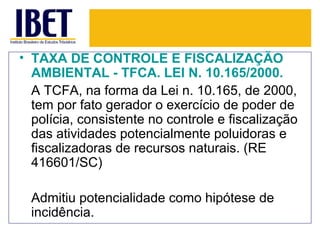 • TAXA DE CONTROLE E FISCALIZAÇÃO
  AMBIENTAL - TFCA. LEI N. 10.165/2000.
  A TCFA, na forma da Lei n. 10.165, de 2000,
  tem por fato gerador o exercício de poder de
  polícia, consistente no controle e fiscalização
  das atividades potencialmente poluidoras e
  fiscalizadoras de recursos naturais. (RE
  416601/SC)

  Admitiu potencialidade como hipótese de
  incidência.
 