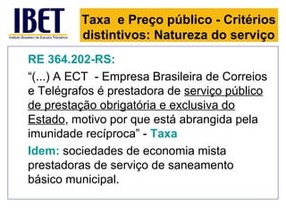Taxa e Preço público - Critérios
          distintivos: Natureza do serviço
RE 364.202-RS:
“(...) A ECT - Empresa Brasileira de Correios
e Telégrafos é prestadora de serviço público
de prestação obrigatória e exclusiva do
Estado, motivo por que está abrangida pela
imunidade recíproca” - Taxa
Idem: sociedades de economia mista
prestadoras de serviço de saneamento
básico municipal.
 
