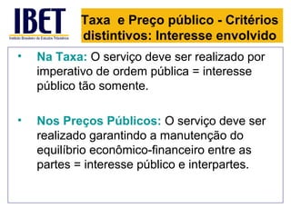 Taxa e Preço público - Critérios
           distintivos: Interesse envolvido
•   Na Taxa: O serviço deve ser realizado por
    imperativo de ordem pública = interesse
    público tão somente.

•   Nos Preços Públicos: O serviço deve ser
    realizado garantindo a manutenção do
    equilíbrio econômico-financeiro entre as
    partes = interesse público e interpartes.
 