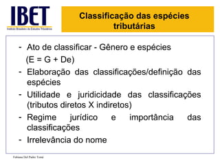 Classificação das espécies
                                  tributárias

    - Ato de classificar - Gênero e espécies
      (E = G + De)
    - Elaboração das classificações/definição das
      espécies
    - Utilidade e juridicidade das classificações
      (tributos diretos X indiretos)
    - Regime       jurídico   e    importância das
      classificações
    - Irrelevância do nome
Fabiana Del Padre Tomé
 