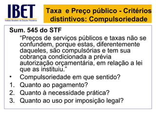 Taxa e Preço público - Critérios
             distintivos: Compulsoriedade
Sum. 545 do STF
   “Preços de serviços públicos e taxas não se
   confundem, porque estas, diferentemente
   daqueles, são compulsórias e tem sua
   cobrança condicionada a prévia
   autorização orçamentária, em relação a lei
   que as instituiu.”
• Compulsoriedade em que sentido?
1. Quanto ao pagamento?
2. Quanto à necessidade prática?
3. Quanto ao uso por imposição legal?
 