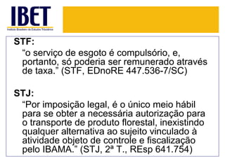 STF:
 “o serviço de esgoto é compulsório, e,
 portanto, só poderia ser remunerado através
 de taxa.” (STF, EDnoRE 447.536-7/SC)

STJ:
 “Por imposição legal, é o único meio hábil
 para se obter a necessária autorização para
 o transporte de produto florestal, inexistindo
 qualquer alternativa ao sujeito vinculado à
 atividade objeto de controle e fiscalização
 pelo IBAMA.” (STJ, 2ª T., REsp 641.754)
 