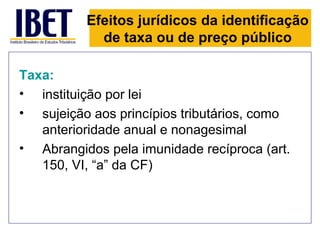 Efeitos jurídicos da identificação
            de taxa ou de preço público

Taxa:
• instituição por lei
• sujeição aos princípios tributários, como
   anterioridade anual e nonagesimal
• Abrangidos pela imunidade recíproca (art.
   150, VI, “a” da CF)
 