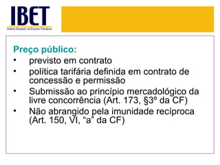 Preço público:
• previsto em contrato
• política tarifária definida em contrato de
   concessão e permissão
• Submissão ao princípio mercadológico da
   livre concorrência (Art. 173, §3º da CF)
• Não abrangido pela imunidade recíproca
   (Art. 150, VI, “a” da CF)
 