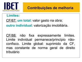 Contribuições de melhoria

Limites:
CF/67: um total: valor gasto na obra;
outro individual: valorização imobiliária.

CF/88: não fixa expressamente limites.
Limite individual permanece/princípio não-
confisco. Limite global: suprimido da CF,
mas constante de norma geral de direito
tributário
 
