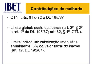 Contribuições de melhoria

- CTN, arts. 81 e 82 e DL 195/67

- Limite global: custo das obras (art. 3º, § 2º
  e art. 4º do DL 195/67; art. 82, § 1º, CTN).

- Limite individual: valorização imobiliária;
  anualmente, 3% do valor fiscal do imóvel
  (art. 12, DL 195/67).
 